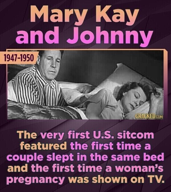 Mary Kay and Johnny 1947-1950 CRACKED.COM The very first U.S. sitcom featured the first time a couple slept in the same bed and the first time a woman's pregnancy was shown on TV.