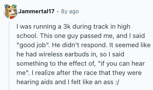 Jammertal17 . 8y ago I was running a 3k during track in high school. This one guy passed me, and I said good job. Не didn't respond. It seemed like he had wireless earbuds in, so I said something to the effect of, if you can hear me. I realize after the race that they were hearing aids and I felt like an ass :/