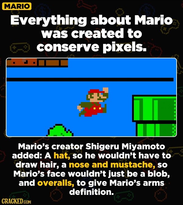 MARIO Everything about Mario was created to + conserve pixels. Mario's creator Shigeru Miyamoto added: A hat, so he wouldn't have to draw hair, a nose and mustache, so Mario's face wouldn't just be a blob, and overalls, to give Mario's arms definition. CRACKED.COM