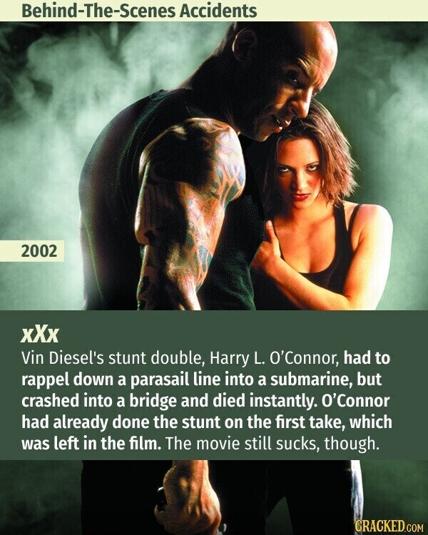 Behind-The-Scenes Accidents 2002 xXx Vin Diesel's stunt double, Harry L. O'Connor, had to rappel down a parasail line into a submarine, but crashed into a bridge and died instantly. O'Connor had already done the stunt on the first take, which was left in the film. The movie still sucks, though. CRACKED.COM