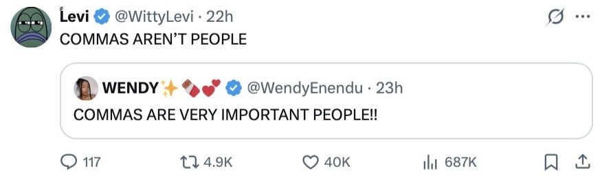 Levi @WittyLevi 22h ... COMMAS AREN'T PEOPLE WENDY @WendyEnendu.23h COMMAS ARE VERY IMPORTANT PEOPLE!! 117 4.9K 40K 687K 