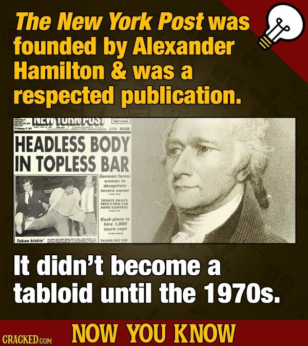 The New York Post was founded by Alexander Hamilton & was a respected publication. YORKPOST KACHE 1 TT - ... - $60.000 HEADLESS BODY IN TOPLESS BAR Gunman forces woman to decapitate favern owner - - SENATE OKAYS PREZ'S PICK FOR ARMS CONTROL - - Koch plans to hire 1,000 more cops ... - Taken kickin' TAXING DAY FOR It didn't become a tabloid until the 1970s. NOW YOU KNOW CRACKED.COM