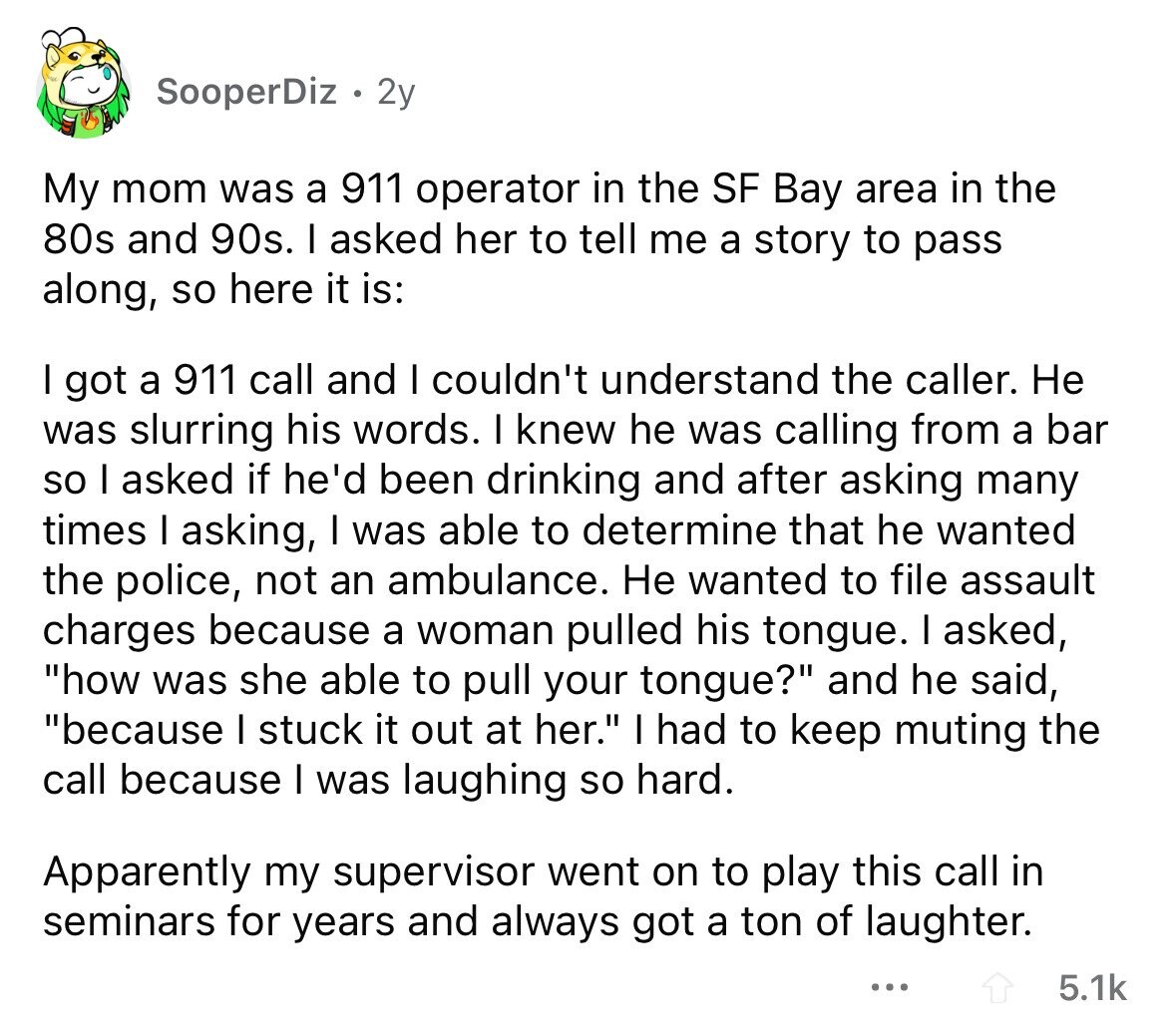 SooperDiz 2y My mom was a 911 operator in the SF Bay area in the 80s and 90s. I asked her to tell me a story to pass along, so here it is: I got a 911 call and I couldn't understand the caller. Не was slurring his words. I knew he was calling from a bar so I asked if he'd been drinking and after asking many times I asking, I was able to determine that he wanted the police, not an ambulance. Не wanted to file assault charges because a woman pulled his tongue. I asked, how was