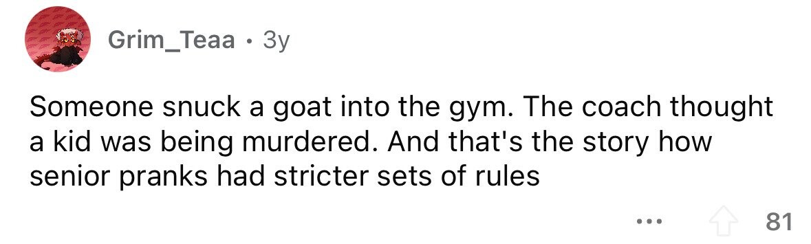 Grim_Teaa . . 3y Someone snuck a goat into the gym. The coach thought a kid was being murdered. And that's the story how senior pranks had stricter sets of rules ... 81