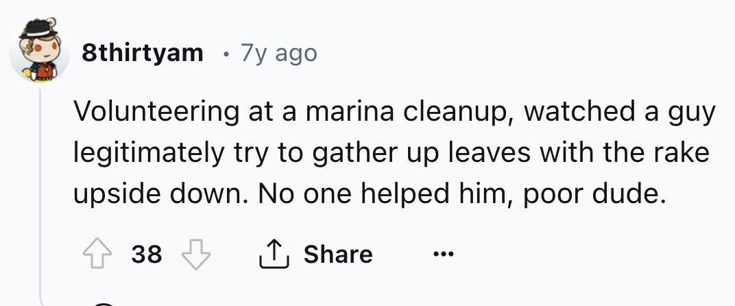 8thirtyam e 7y ago Volunteering at a marina cleanup, watched a guy legitimately try to gather up leaves with the rake upside down. No one helped him, poor dude. 38 Share ... 