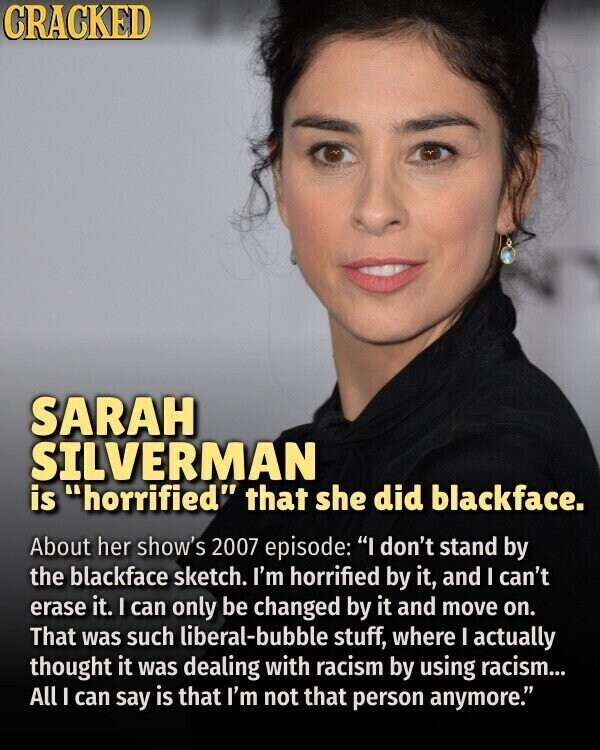 CRACKED SARAH SILVERMAN is horrified that she did blackface. About her show's 2007 episode: I don't stand by the blackface sketch. I'm horrified by it, and I can't erase it. I can only be changed by it and move on. That was such liberal-bubble stuff, where I actually thought it was dealing with racism by using racism... All I can say is that I'm not that person anymore.