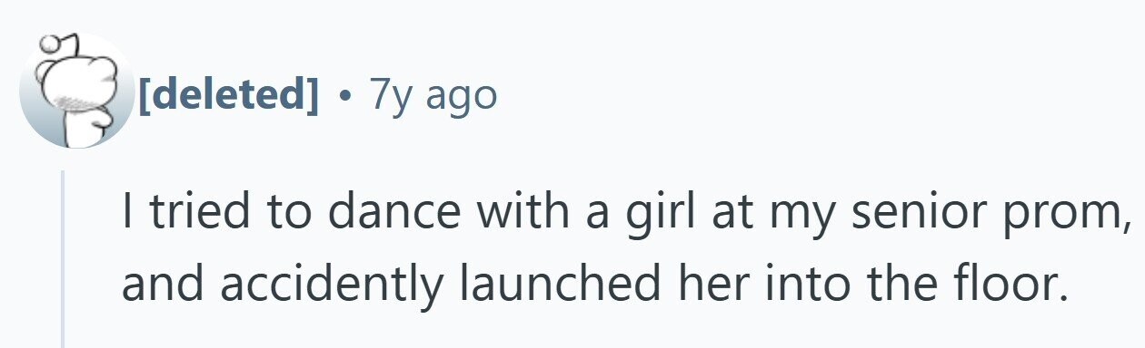 . 7y ago I tried to dance with a girl at my senior prom, and accidently launched her into the floor.