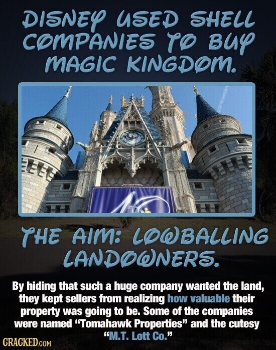 DISNEY USED SHELL COMPANIES TO BUY MAGIC KINGDOM. THE AIM: LOWBALLING LANDOWNERS. By hiding that such a huge company wanted the land, they kept sellers from realizing how valuable their property was going to be. Some of the companies were named Tomahawk Properties and the cutesy M.T. Lott Co. CRACKED.COM
