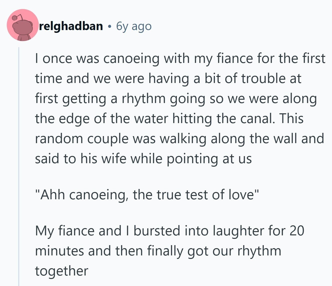 relghadban 6y ago I once was canoeing with my fiance for the first time and we were having a bit of trouble at first getting a rhythm going so we were along the edge of the water hitting the canal. This random couple was walking along the wall and said to his wife while pointing at us Ahh canoeing, the true test of love My fiance and I bursted into laughter for 20 minutes and then finally got our rhythm together