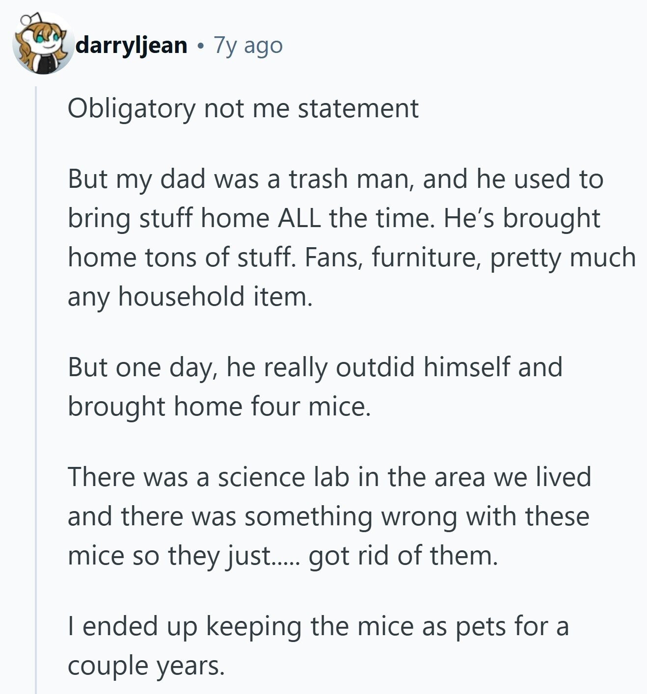 darryljean 7y ago Obligatory not me statement But my dad was a trash man, and he used to bring stuff home ALL the time. He's brought home tons of stuff. Fans, furniture, pretty much any household item. But one day, he really outdid himself and brought home four mice. There was a science lab in the area we lived and there was something wrong with these mice so they just..... got rid of them. I ended up keeping the mice as pets for a couple years. 