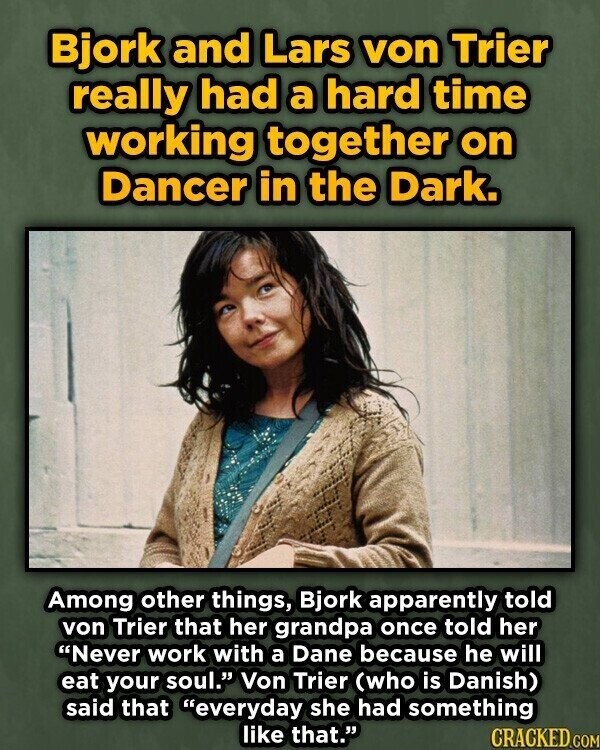 Bjork and Lars von Trier really had a hard time working together on Dancer in the Dark. Among other things, Bjork apparently told von Trier that her grandpa once told her Never work with a Dane because he will eat your soul. Von Trier (who is Danish) said that everyday she had something like that. CRACKED.COM
