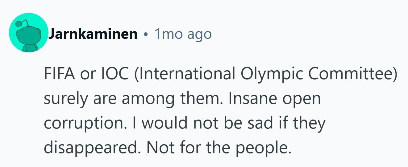 Jarnkaminen 1mo ago FIFA or IOC (International Olympic Committee) surely are among them. Insane open corruption. I would not be sad if they disappeared. Not for the people. 