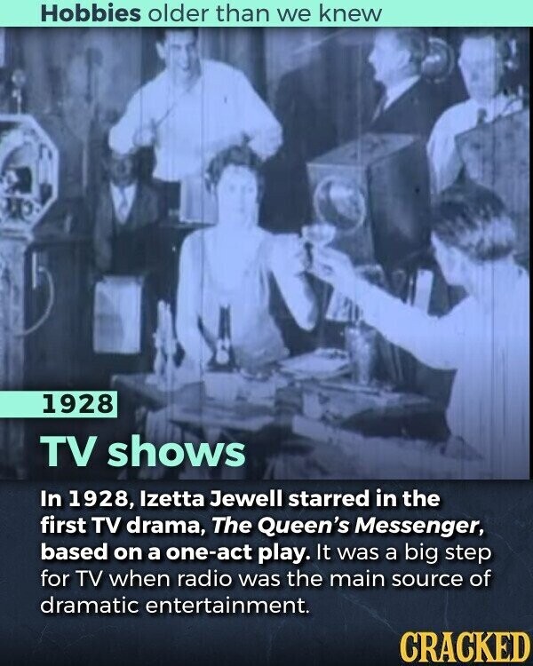 Hobbies older than we knew 1928 TV shows In 1928, Izetta Jewell starred in the first TV drama, The Queen's Messenger, based on a one-act play. It was a big step for TV when radio was the main source of dramatic entertainment. CRACKED