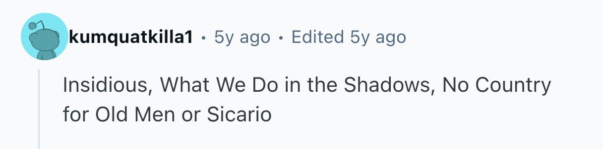 kumquatkilla1 . 5y ago . Edited 5y ago Insidious, What We Do in the Shadows, No Country for Old Men or Sicario