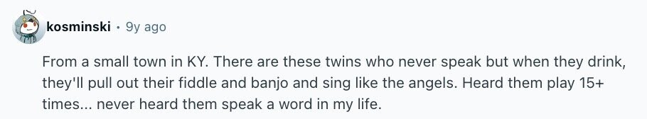 kosminski 9y ago From a small town in KY. There are these twins who never speak but when they drink, they'll pull out their fiddle and banjo and sing like the angels. Heard them play 15+ times... never heard them speak a word in my life.