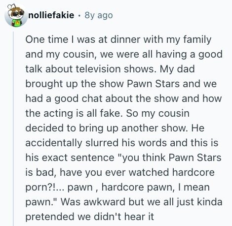 nolliefakie 8y ago One time I was at dinner with my family and my cousin, we were all having a good talk about television shows. My dad brought up the show Pawn Stars and we had a good chat about the show and how the acting is all fake. So my cousin decided to bring up another show. Не accidentally slurred his words and this is his exact sentence you think Pawn Stars is bad, have you ever watched hardcore porn?!... pawn , hardcore pawn, I mean pawn. Was awkward but we all just kinda pretended we didn't hear it