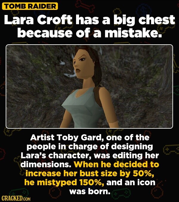 TOMB RAIDER Lara Croft has a big chest because of a mistake. Artist Toby Gard, one of the people in charge of designing + Lara's character, was editing her dimensions. When he decided to increase her bust size by 50%, he mistyped 150%, and an icon was born. CRACKED.COM