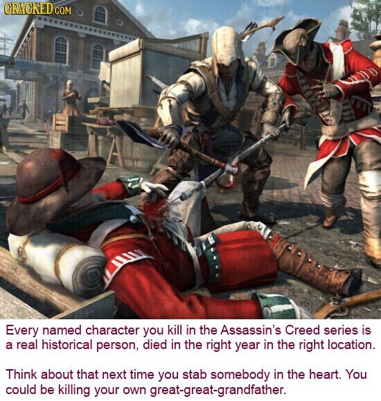 CRACKED.COM Every named character you kill in the Assassin's Creed series is a real historical person, died in the right year in the right location. Think about that next time you stab somebody in the heart. You could be killing your own great-great-grandfather.