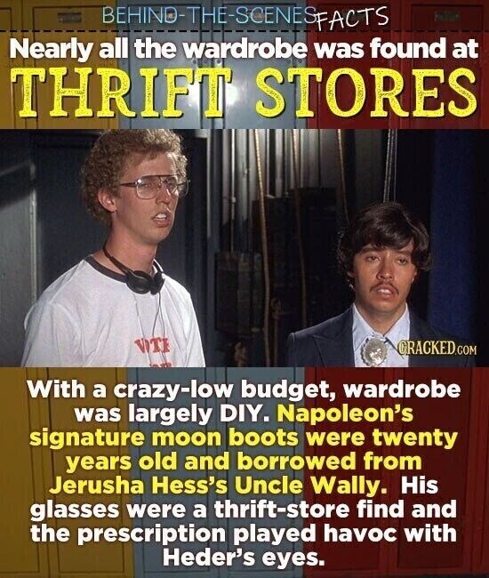 BEHINO-THE-SCENES FACTS Nearly all the wardrobe was found at THRIFT STORES VOTE CRACKED.COM With a crazy-low budget, wardrobe was largely DIY. Napoleon's signature moon boots were twenty years old and borrowed from Jerusha Hess's Uncle Wally. His glasses were a thrift-store find and the prescription played havoc with Heder's eyes.