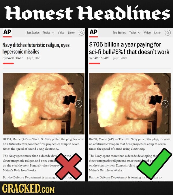 Honest Headlines AP AP Top Stories Topics Video Listen Top Stories Topics Video Listen Navy ditches futuristic railgun, $705 billion a for eyes year paying hypersonic missiles sci-fi bull#$%! that doesn't work By DAVID SHARP July 1,2021 By DAVID SHARP July 1,2021 BATH, Maine (AP) - The U.S. Navy pulled the plug, for now, BATH, Maine (AP) - The U.S. Navy pulled the plug, for now, on futuristic weapon that fires projectiles at up to seven on a futuristic weapon that fires projectiles at up to seven times the speed of sound using electricity, times the speed of sound using electricity. The Navy spent