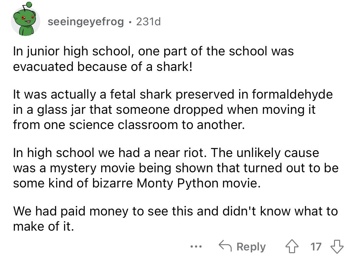seeingeyefrog 231d In junior high school, one part of the school was evacuated because of a shark! It was actually a fetal shark preserved in formaldehyde in a glass jar that someone dropped when moving it from one science classroom to another. In high school we had a near riot. The unlikely cause was a mystery movie being shown that turned out to be some kind of bizarre Monty Python movie. We had paid money to see this and didn't know what to make of it. ... Reply 17