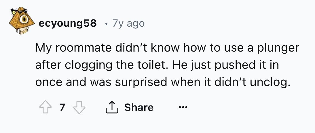 ecyoung58 . 7y ago My roommate didn't know how to use a plunger after clogging the toilet. Не just pushed it in once and was surprised when it didn't unclog. 7 Share ... 
