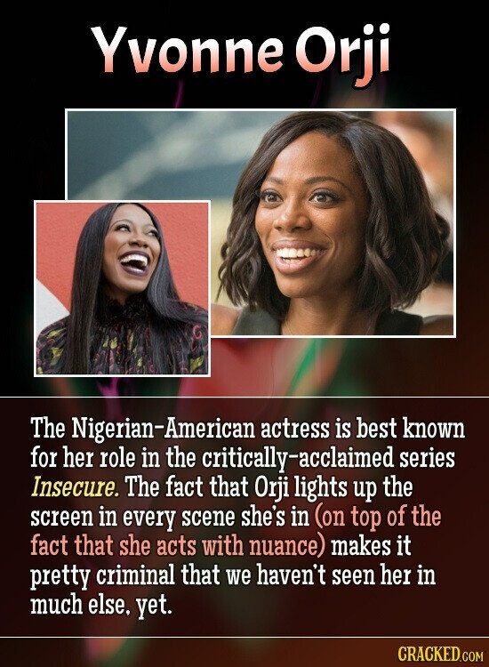 Yvonne Orji The Nigerian-American actress is best known for her role in the critically-acclaimed series Insecure. The fact that Orji lights up the screen in every scene she's in (on top of the fact that she acts with nuance) makes it pretty criminal that we haven't seen her in much else, yet. CRACKED.COM