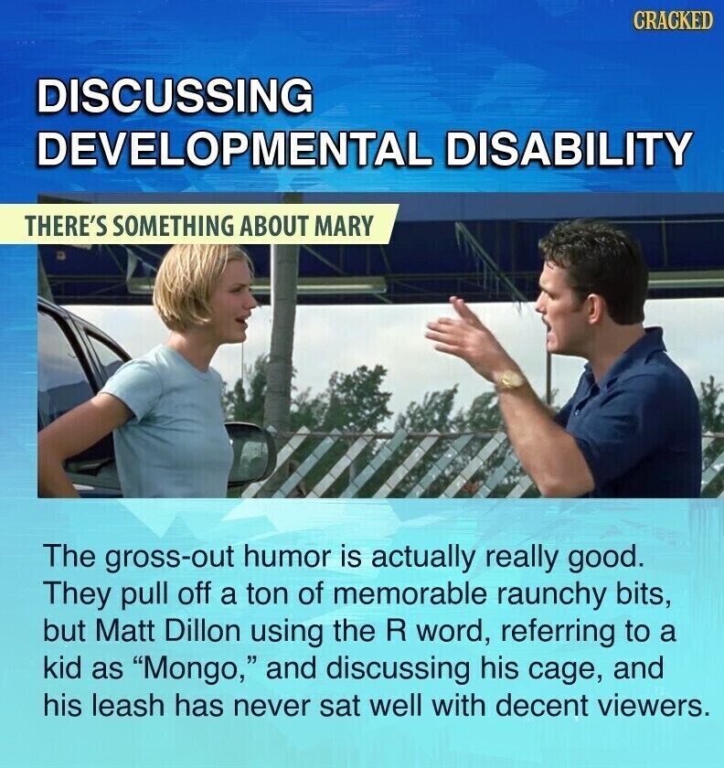 CRACKED DISCUSSING DEVELOPMENTAL DISABILITY THERE'S SOMETHING ABOUT MARY The gross-out humor is actually really good. They pull off a ton of memorable raunchy bits, but Matt Dillon using the R word, referring to a kid as Mongo, and discussing his cage, and his leash has never sat well with decent viewers.