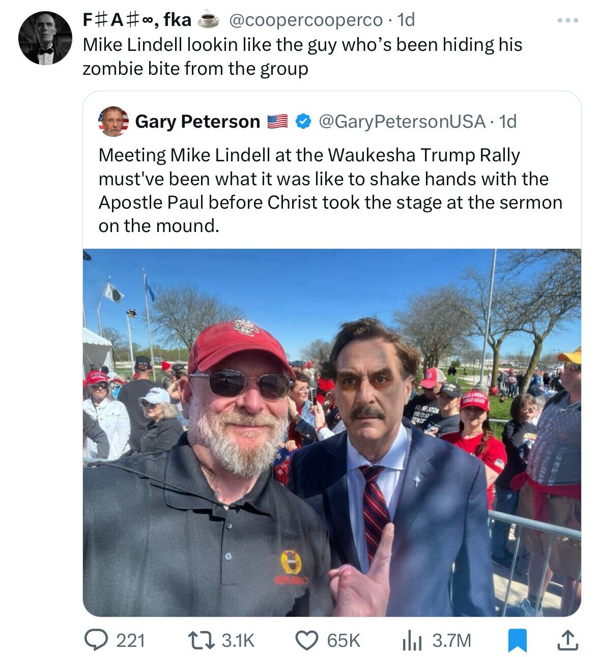 F#A# :, fka @coopercooperco 1d Mike Lindell lookin like the guy who's been hiding his zombie bite from the group Gary Peterson @GaryPetersonUSA•1 1d Meeting Mike Lindell at the Waukesha Trump Rally must've been what it was like to shake hands with the Apostle Paul before Christ took the stage at the sermon on the mound. ESSAY AGAD 80 NILLATION GIST 27NNSS DEPARDO 3.1K 65K 3.7M 221 