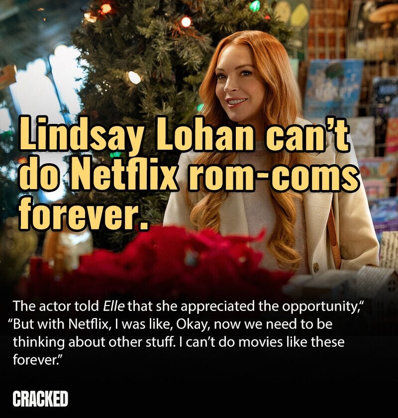 NORMA Lindsay Lohan can't do Netflix rom-coms forever. The actor told Elle that she appreciated the opportunity, But with Netflix, I was like, Okay, now we need to be thinking about other stuff. I can't do movies like these forever. CRACKED