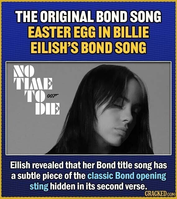 THE ORIGINAL BOND SONG EASTER EGG IN BILLIE EILISH'S BOND SONG NO TIME TO 007 DIE Eilish revealed that her Bond title song has a subtle piece of the classic Bond opening sting hidden in its second verse. CRACKED.COM