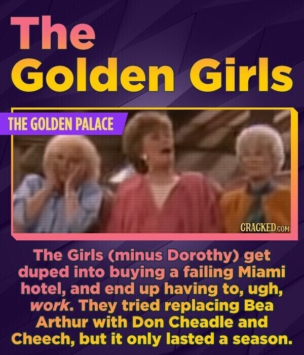 The Golden Girls THE GOLDEN PALACE CRACKED.COM The Girls (minus Dorothy) get duped into buying a failing Miami hotel, and end up having to, ugh, work. They tried replacing Bea Arthur with Don Cheadle and Cheech, but it only lasted a season.