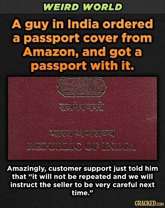 WEIRD WORLD A guy in India ordered a passport cover from Amazon, and got a passport with it. worke the REPUBLIC OF INDIA Amazingly, customer support just told him that it will not be repeated and we will instruct the seller to be very careful next time. CRACKED.COM