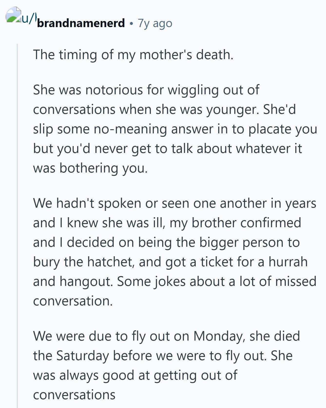 iu/l brandnamenerd 7y ago The timing of my mother's death. She was notorious for wiggling out of conversations when she was younger. She'd slip some no-meaning answer in to placate you but you'd never get to talk about whatever it was bothering you. We hadn't spoken or seen one another in years and I knew she was ill, my brother confirmed and I decided on being the bigger person to bury the hatchet, and got a ticket for a hurrah and hangout. Some jokes about a lot of missed conversation. We were due to fly out on Monday, she died