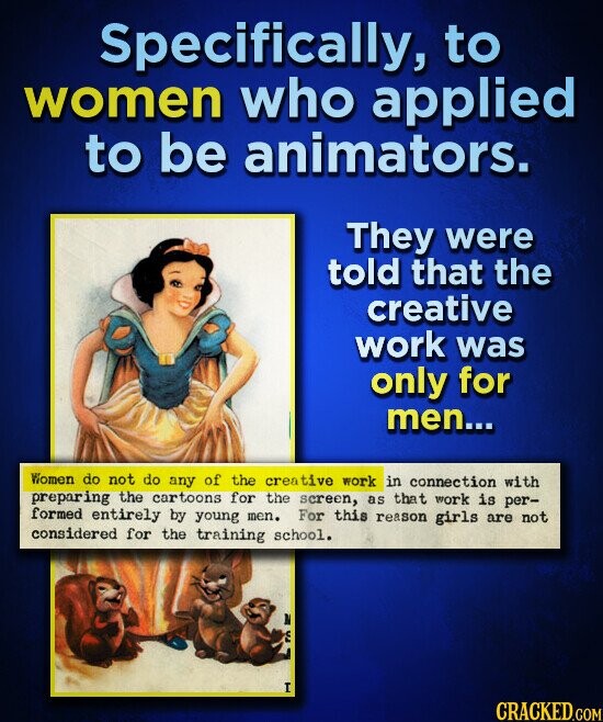 Specifically, to women who applied to be animators. They were told that the creative work was only for men... Women do not do any of the creative work in connection with preparing the cartoons for the screen, as that work is per- formed entirely by young men. For this reason girls are not considered for the training school. A S I CRACKED.COM