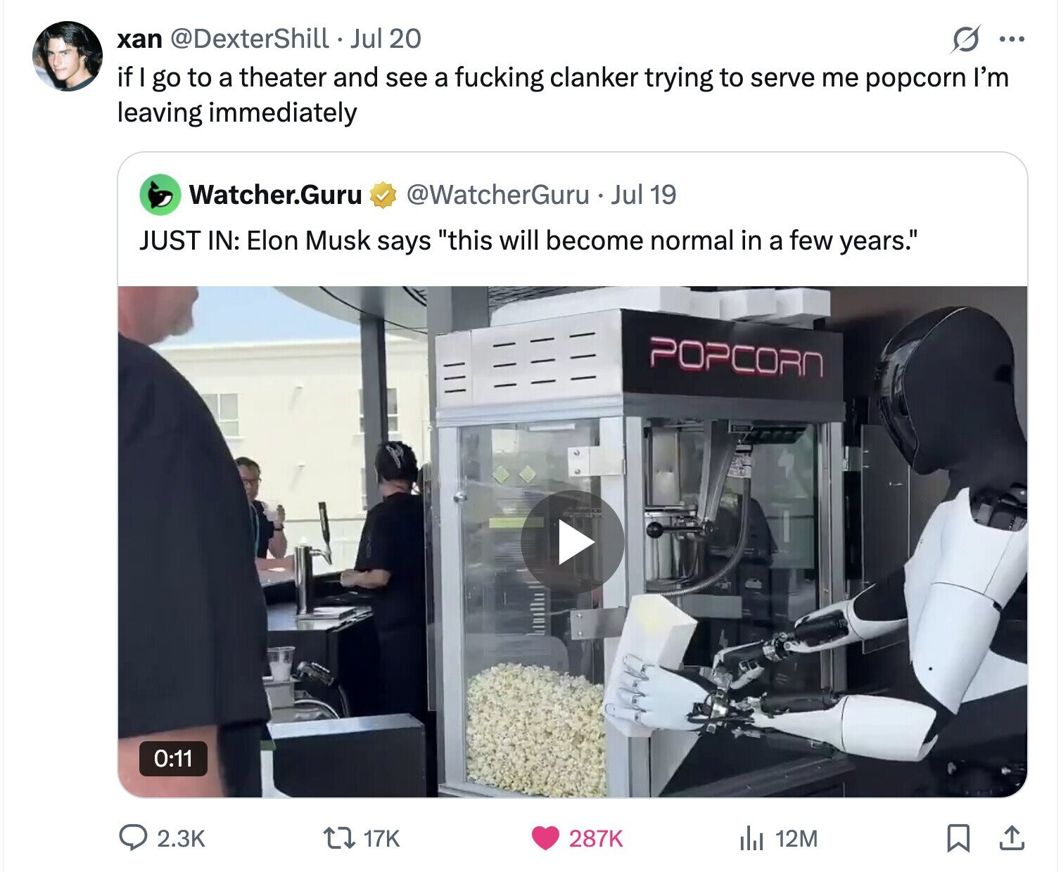 xan @DexterShill Jul 20 s ... if go to a theater and see a fucking clanker trying to serve me popcorn I'm leaving immediately Watcher.Guru @WatcherGuru Jul 19 JUST IN: Elon Musk says this will become normal in a few years. POPCORN 0:11 2.3K 17K 287K del 12M