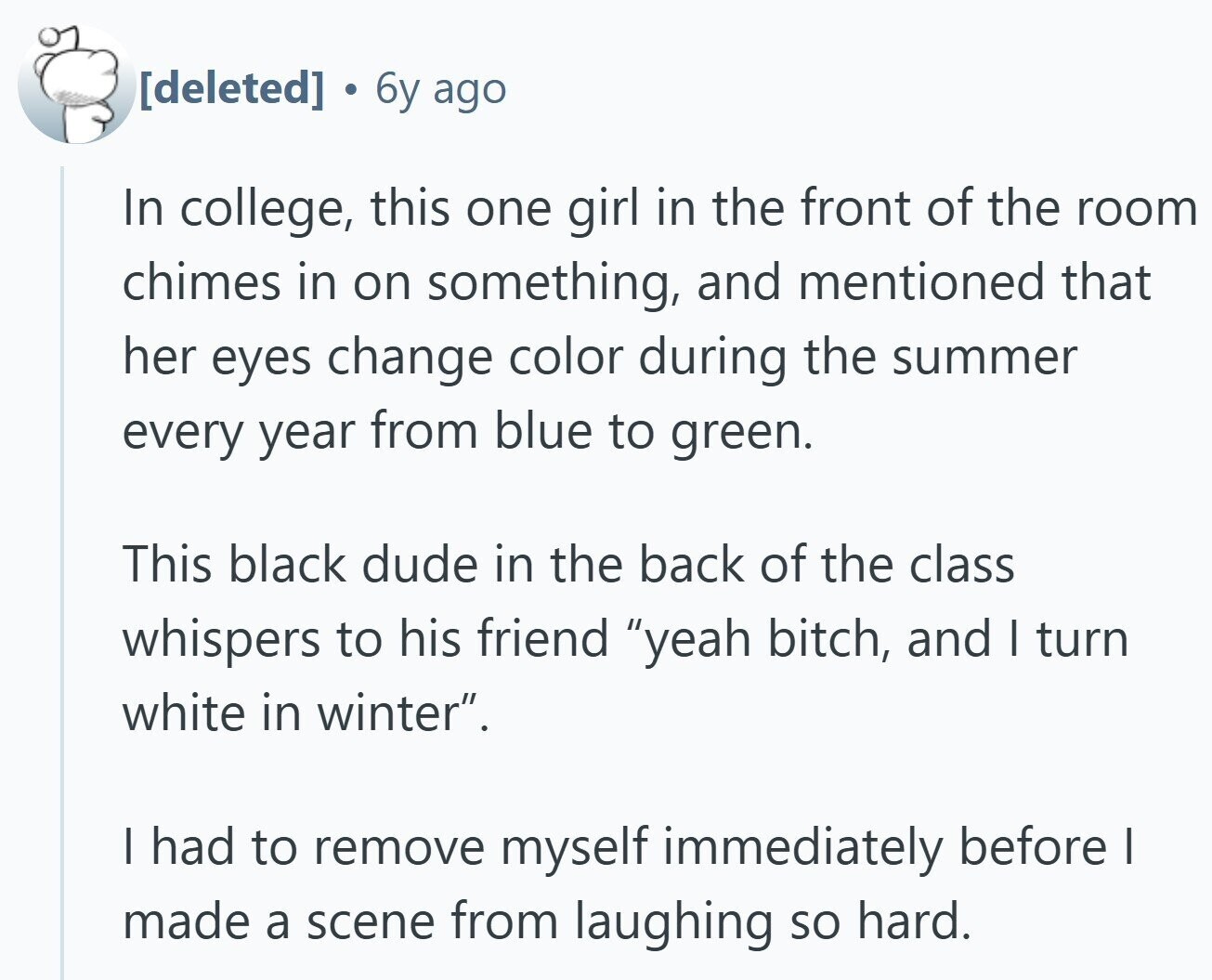 . 6y ago In college, this one girl in the front of the room chimes in on something, and mentioned that her eyes change color during the summer every year from blue to green. This black dude in the back of the class whispers to his friend yeah bitch, and I turn white in winter. I had to remove myself immediately before I made a scene from laughing so hard.