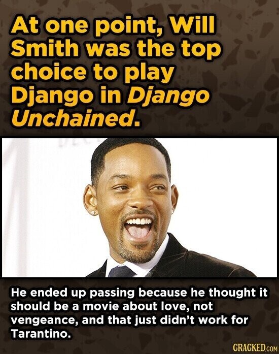 At one point, Will Smith was the top choice to play Django in Django Unchained. Не ended up passing because he thought it should be a movie about love, not vengeance, and that just didn't work for Tarantino. CRACKED.COM