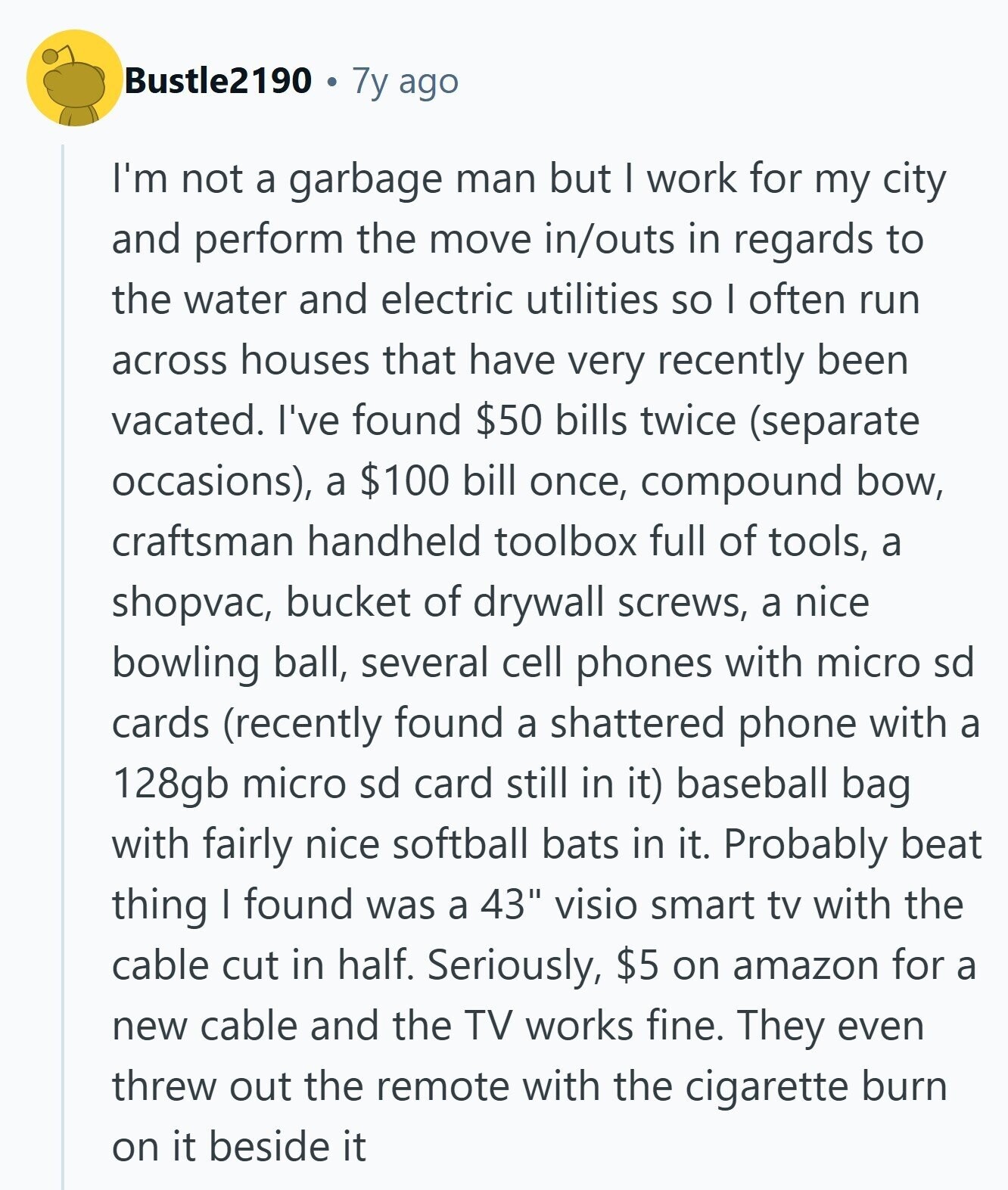 Bustle2190 7y ago I'm not a garbage man but I work for my city and perform the move in/outs in regards to the water and electric utilities so I often run across houses that have very recently been vacated. I've found $50 bills twice (separate occasions), a $100 bill once, compound bow, craftsman handheld toolbox full of tools, a shopvac, bucket of drywall screws, a nice bowling ball, several cell phones with micro sd cards (recently found a shattered phone with a 128gb micro sd card still in it) baseball bag with fairly nice softball bats in it. Probably beat 