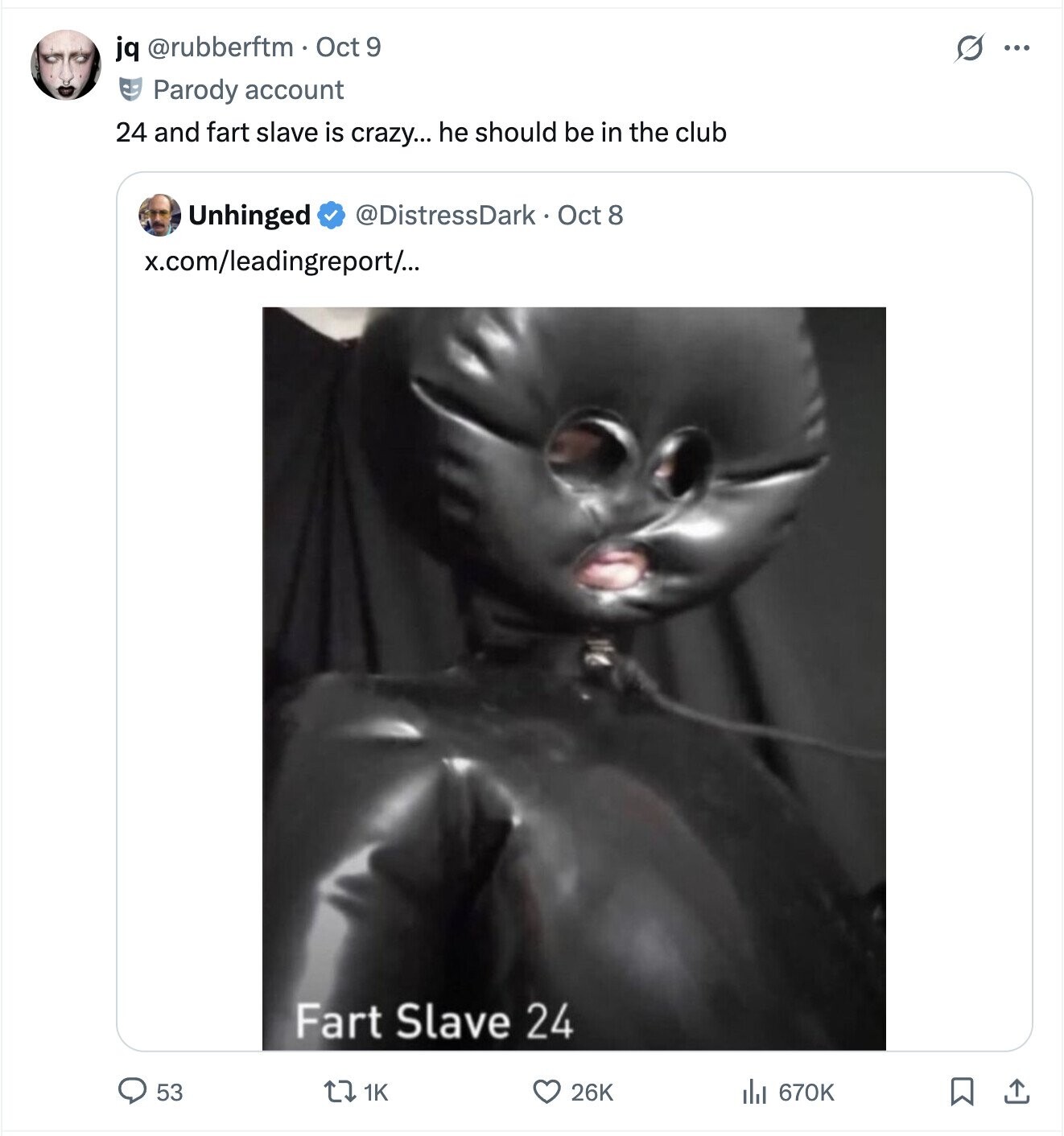 jq @rubberftm Oct 9 G ... Parody account 24 and fart slave is crazy... he should be in the club Unhinged @DistressDark Oct 8 x.com/leadingreport/... Fart Slave 24 53 26K del 670K 1K 