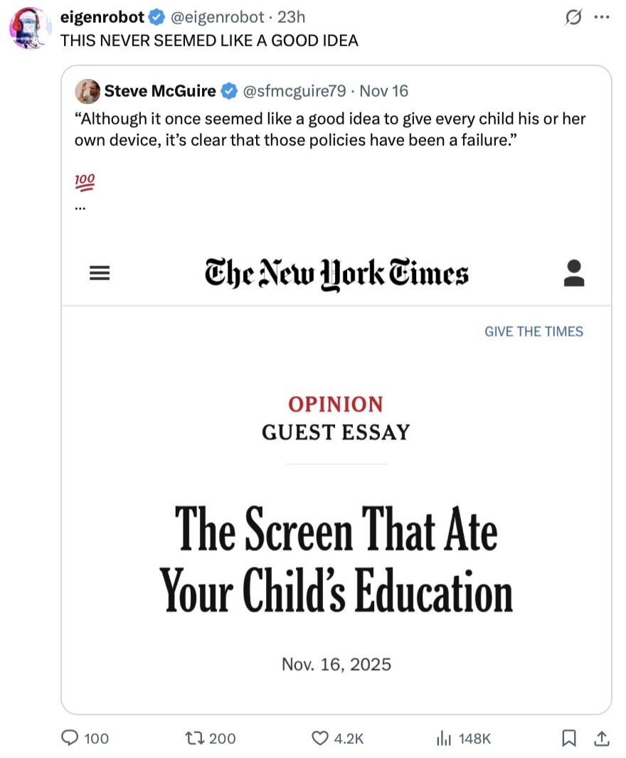 s ... eigenrobot @eigenrobot. 23h THIS NEVER SEEMED LIKE A GOOD IDEA Steve McGuire @sfmcguire79 Nov 16 Although it once seemed like a good idea to give every child his or her own device, it's clear that those policies have been a failure. 100 ... III The New York Times GIVE THE TIMES OPINION GUEST ESSAY The Screen That Ate Your Child's Education Nov. 16, 2025 100 200 4.2K 148K 