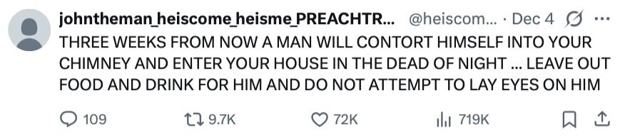 johntheman_heiscome_heisme_PREACHTR... @heiscom... . Dec 4 ... THREE WEEKS FROM NOW A MAN WILL CONTORT HIMSELF INTO YOUR CHIMNEY AND ENTER YOUR HOUSE IN THE DEAD OF NIGHT ... LEAVE OUT FOOD AND DRINK FOR HIM AND DO NOT ATTEMPT TO LAY EYES ON HIM 109 9.7K 72K 719K