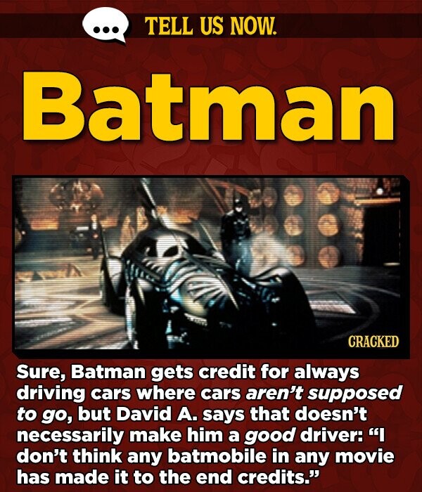TELL US NOW. Batman CRACKED Sure, Batman gets credit for always driving cars where cars aren't supposed to go, but David A. says that doesn't necessarily make him a good driver: I don't think any batmobile in any movie has made it to the end credits.