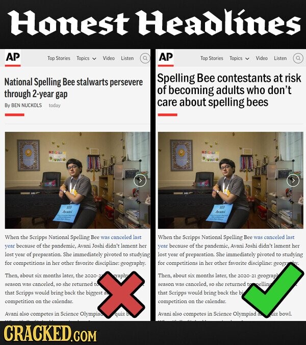 Honest Headlines AP AP Top Stories Topics Video Listen Top Stories Topics Video Listen Spelling Bee contestants at risk National Spelling Bee stalwarts persevere of adults through who don't 2-year becoming gap care about spelling bees By BEN NUCKOLS today BSOW VINI INNI iis iii Arani Avani When the Scripps National Spelling Bee was canceled last When the Scripps National Spelling Bee canceled was last year because of the pandemic, Avani Joshi didn't lament her year because of the pandemic, Avani Joshi didn't lament her lost year of f preparation. She immediately pivoted to studying lost year of f preparation. She immediately pivoted to