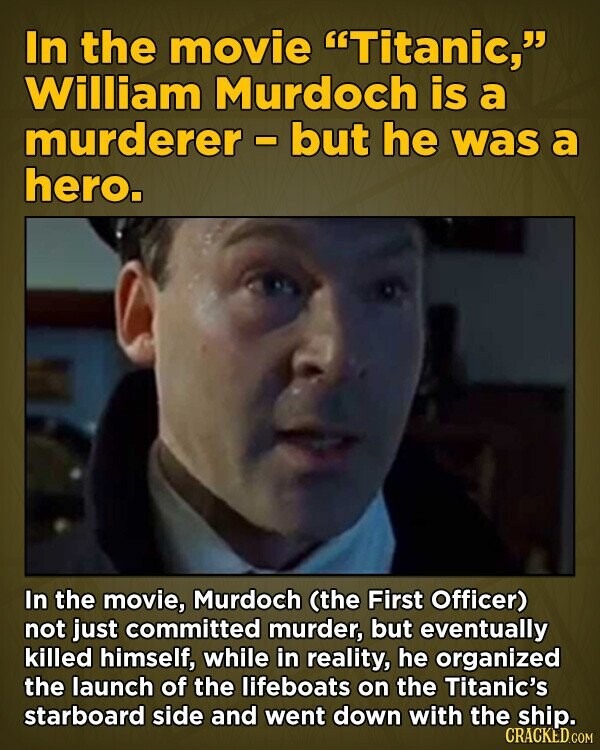 In the movie Titanic, William Murdoch is a murderer - but he was a hero. In the movie, Murdoch (the First Officer) not just committed murder, but eventually killed himself, while in reality, he organized the launch of the lifeboats on the Titanic's starboard side and went down with the ship. CRACKED.COM