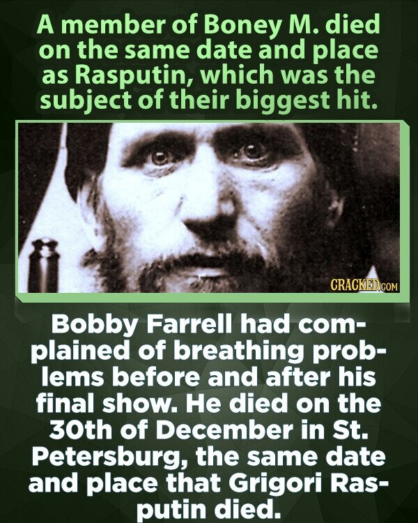 A member of Boney M. died on the same date and place as Rasputin, which was the subject of their biggest hit. CRACKED.COM Bobby Farrell had com- plained of breathing prob- lems before and after his final show. Не died on the 30th of December in St. Petersburg, the same date and place that Grigori Ras- putin died.