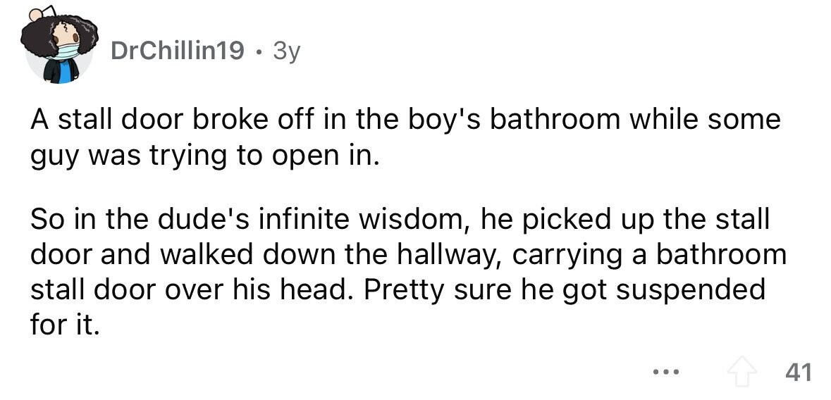 DrChillin19 . 3y A stall door broke off in the boy's bathroom while some guy was trying to open in. So in the dude's infinite wisdom, he picked up the stall door and walked down the hallway, carrying a bathroom stall door over his head. Pretty sure he got suspended for it. ... 41