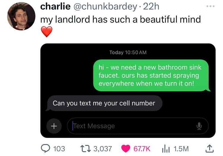 charlie @chunkbardey 22h my landlord has such a beautiful mind Today 10:50AM hi - we need a new bathroom sink faucet. ours has started spraying everywhere when we turn it on! Can you text me your cell number + Text Message 103 3,037 67.7K 1.5M 