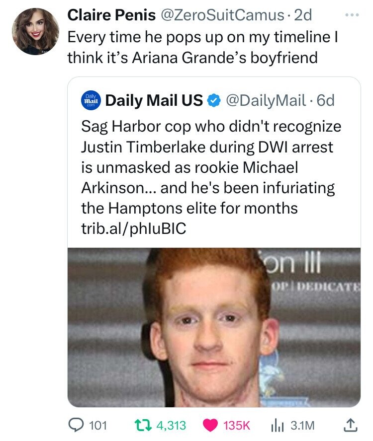 Claire Penis @ZeroSuitCamus 2d ... Every time he pops up on my timeline I think it's Ariana Grande's boyfriend Daily Mail .com Daily Mail US @DailyMail.6d Sag Harbor cop who didn't recognize Justin Timberlake during DWI arrest is unmasked as rookie Michael Arkinson... and he's been infuriating the Hamptons elite for months trib.al/phluBIC on III OP DEDICATE 101 4,313 135K 3.1M 