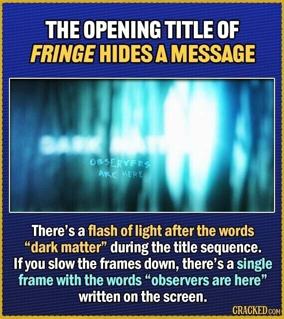 THE OPENING TITLE OF FRINGE HIDES A MESSAGE OBSERVERS ARE HERE There's a flash of light after the words dark matter during the title sequence. If you slow the frames down, there's a single frame with the words observers are here written on the screen. CRACKED.COM